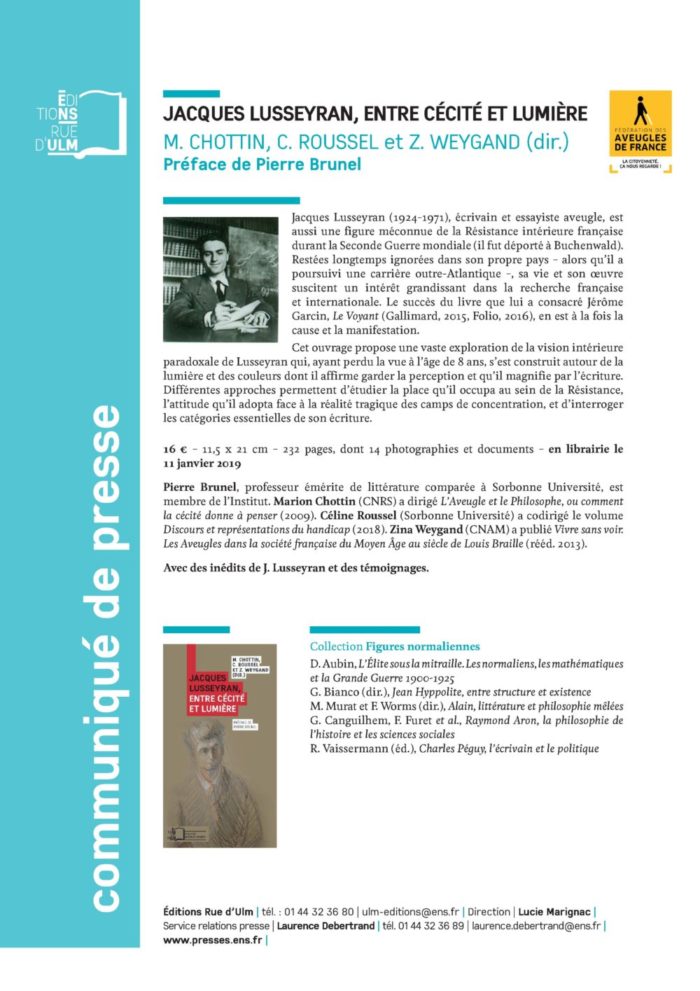 Jacques Lusseyran (1924-1971), écrivain et essayiste aveugle, est aussi une figure méconnue de la Résistance intérieure française durant la Seconde Guerre mondiale (il fut déporté à Buchenwald). Restées longtemps ignorées dans son propre pays – alors qu’il a poursuivi une carrière outre-Atlantique –, sa vie et son oeuvre suscitent un intérêt grandissant dans la recherche française et internationale. Le succès du livre que lui a consacré Jérôme Garcin, Le Voyant (Gallimard, 2015, Folio, 2016), en est à la fois la cause et la manifestation. Cet ouvrage propose une vaste exploration de la vision intérieure paradoxale de Lusseyran qui, ayant perdu la vue à l’âge de 8 ans, s’est construit autour de la lumière et des couleurs dont il affirme garder la perception et qu’il magnifie par l’écriture. Différentes approches permettent d’étudier la place qu’il occupa au sein de la Résistance, l’attitude qu’il adopta face à la réalité tragique des camps de concentration, et d’interroger les catégories essentielles de son écriture. 16 € – 11,5 x 21 cm – 232 pages, dont 14 photographies et documents – en librairie le 11 janvier 2019 Pierre Brunel, professeur émérite de littérature comparée à Sorbonne Université, est membre de l’Institut. Marion Chottin (CNRS) a dirigé L’Aveugle et le Philosophe, ou comment la cécité donne à penser (2009). Céline Roussel (Sorbonne Université) a codirigé le volume Discours et représentations du handicap (2018). Zina Weygand (CNAM) a publié Vivre sans voir. Les Aveugles dans la société française du Moyen Âge au siècle de Louis Braille (rééd. 2013).